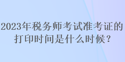 2023年稅務(wù)師考試準(zhǔn)考證的打印時(shí)間是什么時(shí)候？