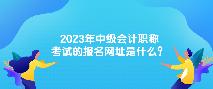 2023年中級會計職稱考試的報名網(wǎng)址是什么？