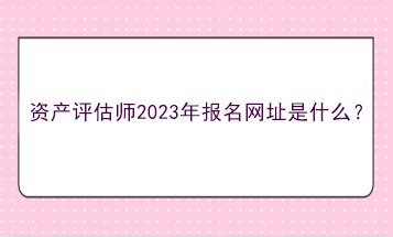 資產(chǎn)評估師2023年報名網(wǎng)址是什么？