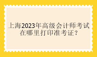 上海2023年高級會計師考試在哪里打印準(zhǔn)考證？