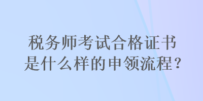 稅務(wù)師考試合格證書是什么樣的申領(lǐng)流程？