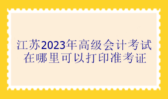 江蘇2023年高級會計考試在哪里可以打印準(zhǔn)考證？