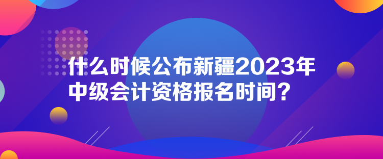 什么時候公布新疆2023年中級會計資格報名時間？