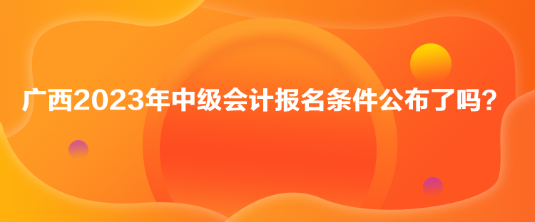 廣西2023年中級會計報名條件公布了嗎？