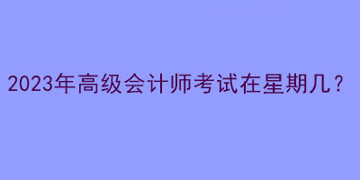 2023年高級(jí)會(huì)計(jì)師考試在星期幾？