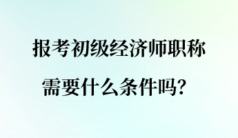 報(bào)考初級(jí)經(jīng)濟(jì)師職稱需要什么條件嗎？