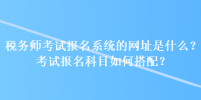 稅務(wù)師考試報名系統(tǒng)的網(wǎng)址是什么？考試報名科目如何搭配？