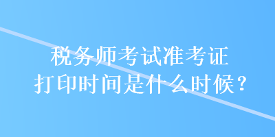 稅務(wù)師考試準(zhǔn)考證打印時(shí)間是什么時(shí)候？