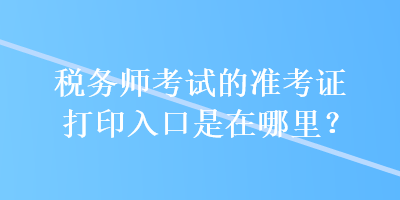 稅務(wù)師考試的準考證打印入口是在哪里？