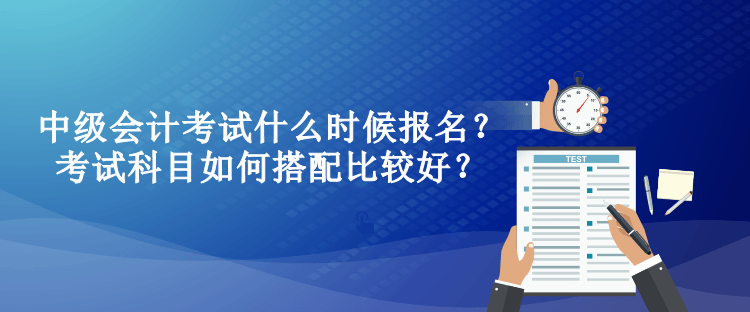 中級會計考試什么時候報名？考試科目如何搭配比較好？