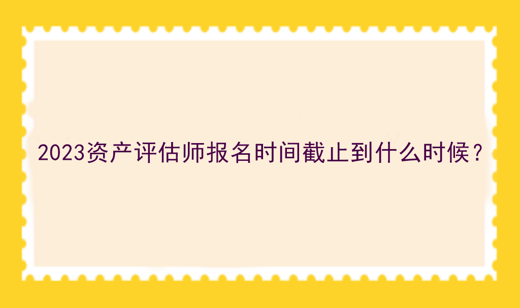 2023資產(chǎn)評(píng)估師報(bào)名時(shí)間截止到什么時(shí)候？