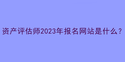 資產(chǎn)評(píng)估師2023年報(bào)名網(wǎng)站是什么？