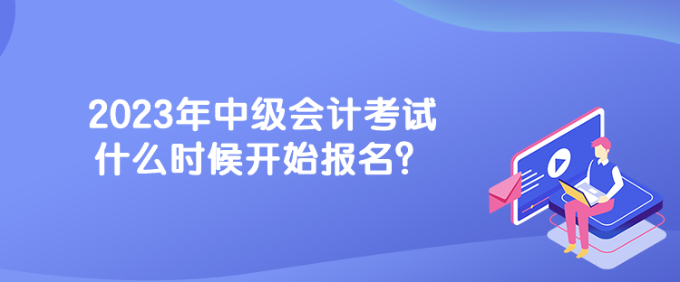 2023年中級會計考試什么時候開始報名？