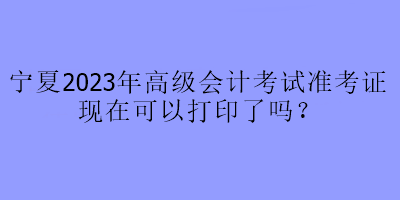 寧夏2023年高級會計考試準考證現(xiàn)在可以打印了嗎？