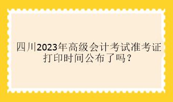 四川2023年高級會計考試準考證打印時間公布了嗎？