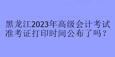 黑龍江2023年高級(jí)會(huì)計(jì)考試準(zhǔn)考證打印時(shí)間公布了嗎？