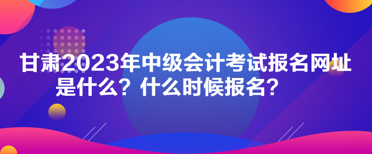 甘肅2023年中級會計考試報名網(wǎng)址是什么？什么時候報名？