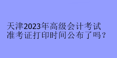 天津2023年高級會計考試準(zhǔn)考證打印時間公布了嗎？