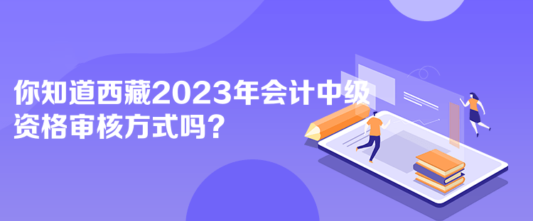 你知道西藏2023年會計中級資格審核方式嗎？