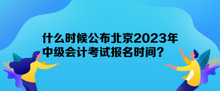 什么時候公布北京2023年中級會計考試報名時間？