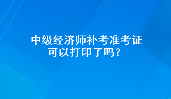 中級(jí)經(jīng)濟(jì)師補(bǔ)考準(zhǔn)考證可以打印了嗎？