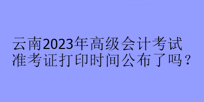 云南2023年高級(jí)會(huì)計(jì)考試準(zhǔn)考證打印時(shí)間公布了嗎？