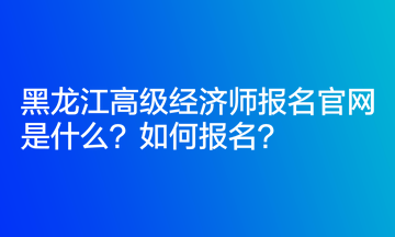 黑龍江高級經(jīng)濟師報名官網(wǎng)是什么？如何報名？