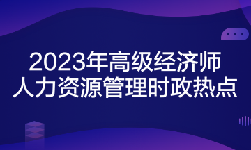 2023年高級(jí)經(jīng)濟(jì)師考試《人力資源管理》時(shí)政熱點(diǎn)