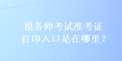 稅務師考試準考證打印入口是在哪里？