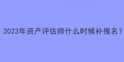 2023年資產(chǎn)評估師什么時(shí)候補(bǔ)報(bào)名？