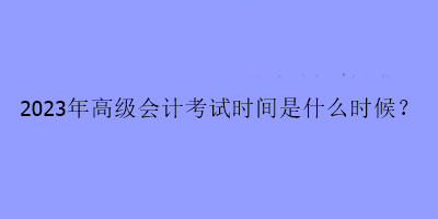 2023年高級會計考試時間是什么時候？