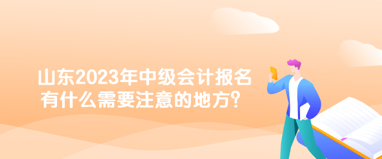 山東2023年中級會計報名有什么需要注意的地方？