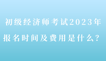 初級(jí)經(jīng)濟(jì)師考試2023年報(bào)名時(shí)間及費(fèi)用是什么？