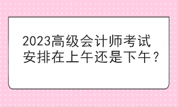 2023高級會計(jì)師考試安排在上午還是下午？