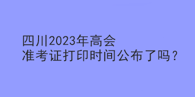 四川2023年高會(huì)準(zhǔn)考證打印時(shí)間公布了嗎？