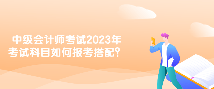 中級會計師考試2023年考試科目如何報考搭配？