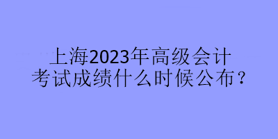 上海2023年高級會(huì)計(jì)考試成績什么時(shí)候公布？