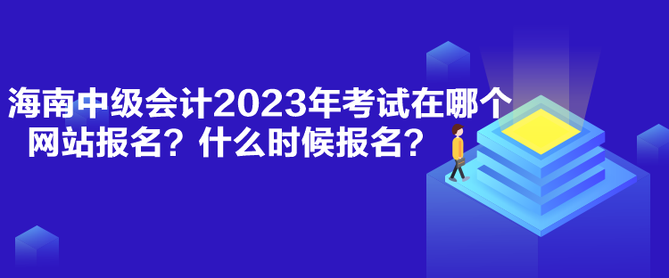 海南中級會計2023年考試在哪個網(wǎng)站報名？什么時候報名？