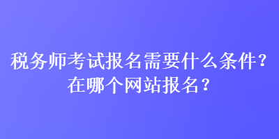 稅務(wù)師考試報(bào)名需要什么條件？在哪個(gè)網(wǎng)站報(bào)名？