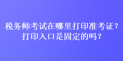 稅務(wù)師考試在哪里打印準(zhǔn)考證？打印入口是固定的嗎？