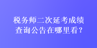 稅務(wù)師二次延考成績(jī)查詢公告在哪里看？