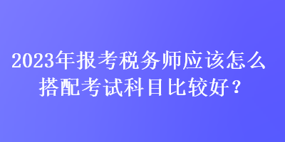 2023年報(bào)考稅務(wù)師應(yīng)該怎么搭配考試科目比較好？