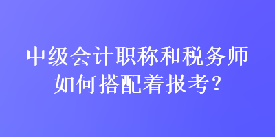 中級會(huì)計(jì)職稱和稅務(wù)師如何搭配著報(bào)考？