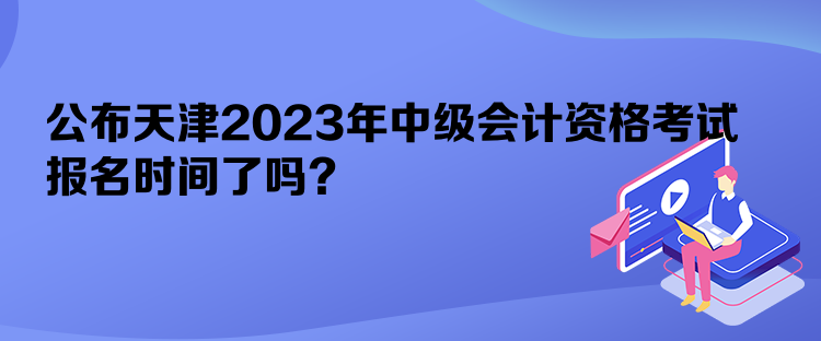 公布天津2023年中級會計資格考試報名時間了嗎？