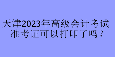 天津2023年高級(jí)會(huì)計(jì)考試準(zhǔn)考證可以打印了嗎？