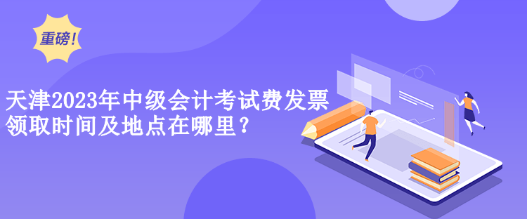  天津2023年中級會計考試費(fèi)發(fā)票領(lǐng)取時間及地點(diǎn)在哪里？