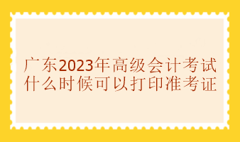 廣東2023年高級會計考試準考證什么時候可以打印？