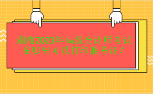 湖南2023年高級會計考試在哪里打印準考證？