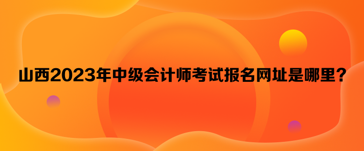 山西2023年中級(jí)會(huì)計(jì)師考試報(bào)名網(wǎng)址是哪里？