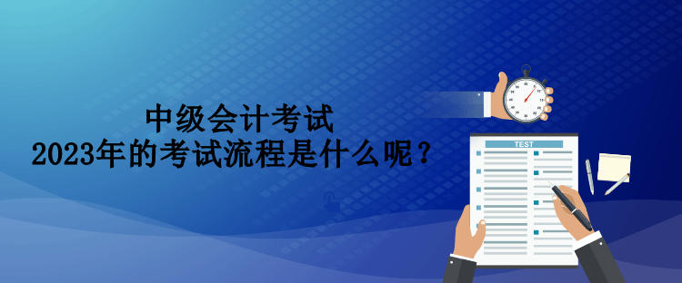 中級會計考試2023年的考試流程是什么呢？